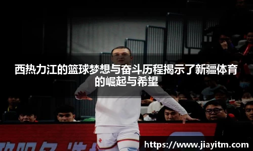 西热力江的篮球梦想与奋斗历程揭示了新疆体育的崛起与希望
